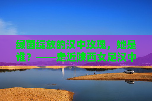绿茵绽放的汉中玫瑰,她是谁?——走近陕西女足汉中籍国手