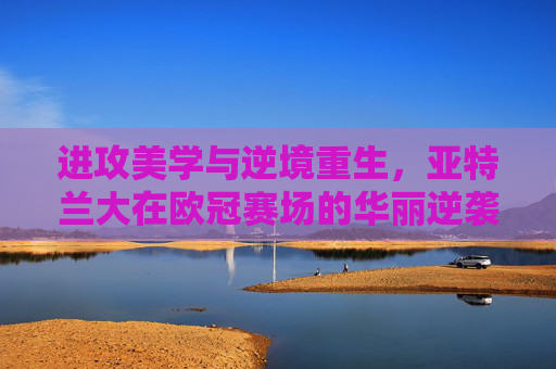 进攻美学与逆境重生，亚特兰大在欧冠赛场的华丽逆袭