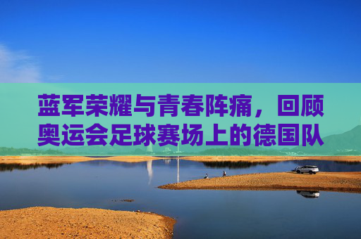 蓝军荣耀与青春阵痛,回顾奥运会足球赛场上的德国队