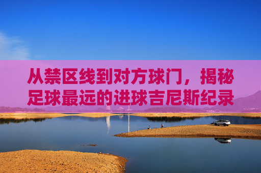 从禁区线到对方球门,揭秘足球最远的进球吉尼斯纪录