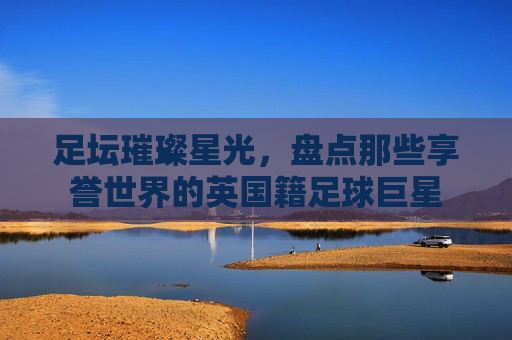 足坛璀璨星光,盘点那些享誉世界的英国籍足球巨星