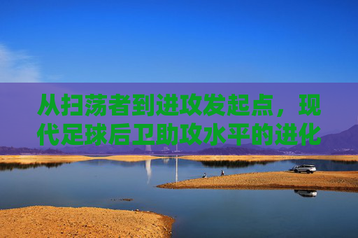 从扫荡者到进攻发起点，现代足球后卫助攻水平的进化与艺术