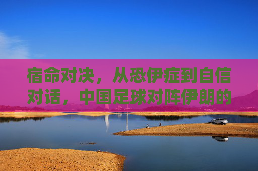 宿命对决,从恐伊症到自信对话,中国足球对阵伊朗的历史回响与未来展望