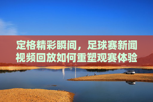 定格精彩瞬间,足球赛新闻视频回放如何重塑观赛体验