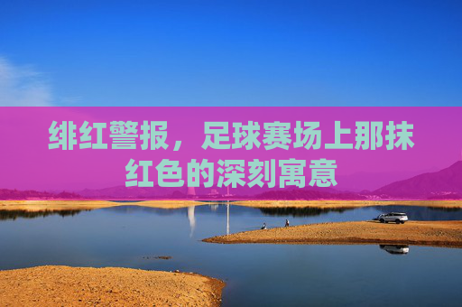 绯红警报,足球赛场上那抹红色的深刻寓意