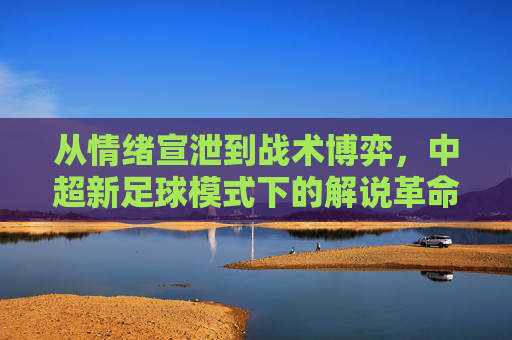 从情绪宣泄到战术博弈,中超新足球模式下的解说革命