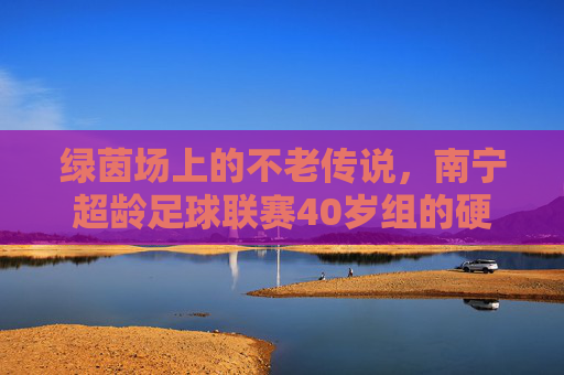 绿茵场上的不老传说,南宁超龄足球联赛40岁组的硬核人生