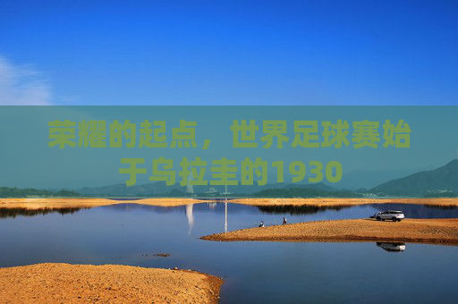 荣耀的起点,世界足球赛始于乌拉圭的1930