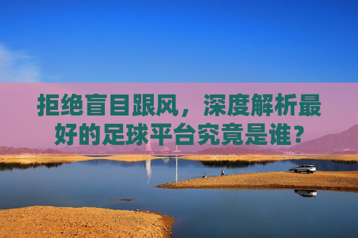 拒绝盲目跟风,深度解析最好的足球平台究竟是谁?