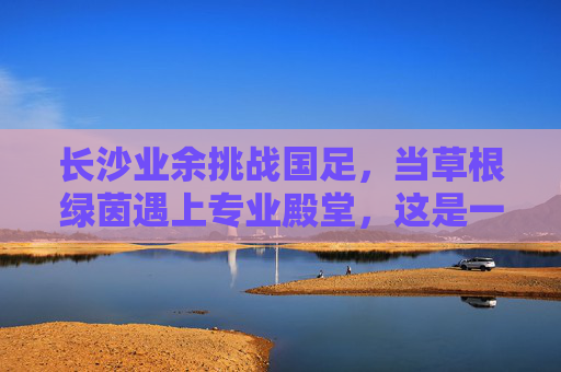 长沙业余挑战国足,当草根绿茵遇上专业殿堂,这是一场跨越维度的梦之队起义