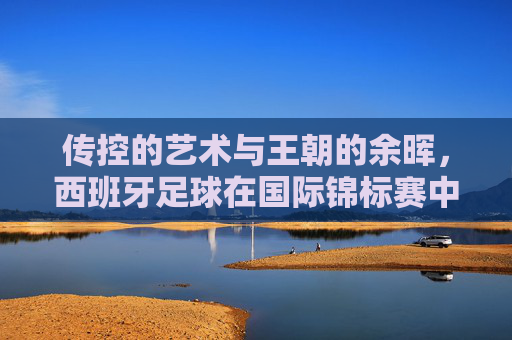 传控的艺术与王朝的余晖，西班牙足球在国际锦标赛中的荣光与挑战