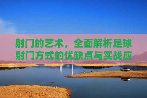 射门的艺术，全面解析足球射门方式的优缺点与实战应用