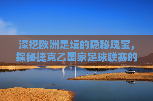 深挖欧洲足坛的隐秘瑰宝,探秘捷克乙国家足球联赛的竞技魅力