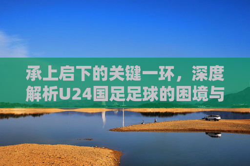 承上启下的关键一环,深度解析U24国足足球的困境与希望