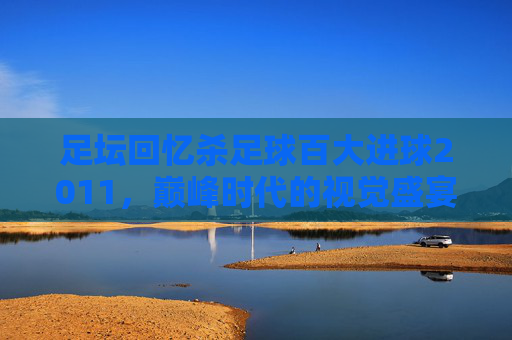 足坛回忆杀足球百大进球2011,巅峰时代的视觉盛宴与灵魂震颤
