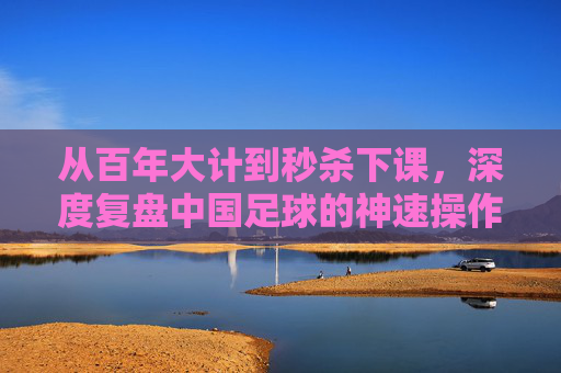 从百年大计到秒杀下课,深度复盘中国足球的神速操作