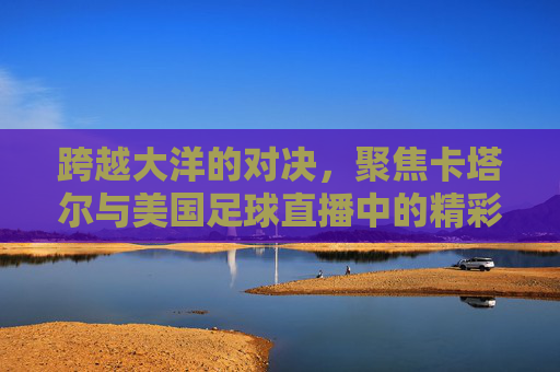 跨越大洋的对决，聚焦卡塔尔与美国足球直播中的精彩瞬间
