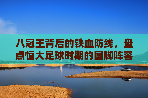 八冠王背后的铁血防线,盘点恒大足球时期的国脚阵容与辉煌