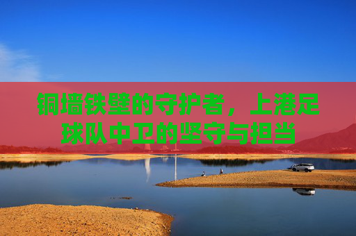 铜墙铁壁的守护者,上港足球队中卫的坚守与担当