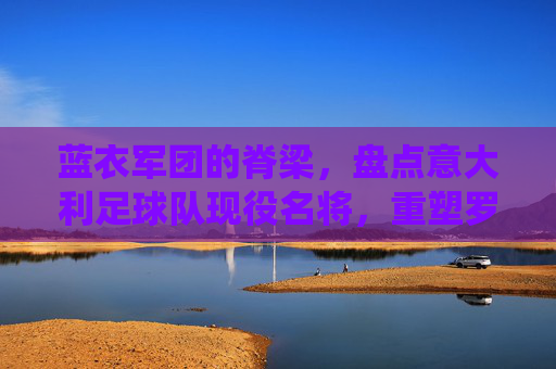 蓝衣军团的脊梁,盘点意大利足球队现役名将,重塑罗马荣光