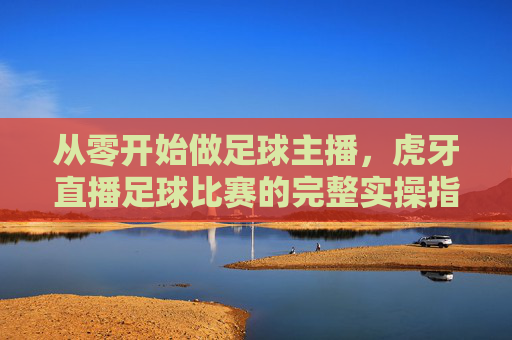 从零开始做足球主播，虎牙直播足球比赛的完整实操指南