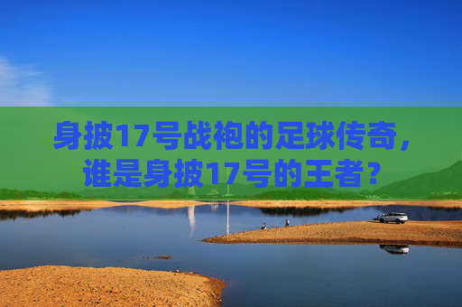 身披17号战袍的足球传奇，谁是身披17号的王者？