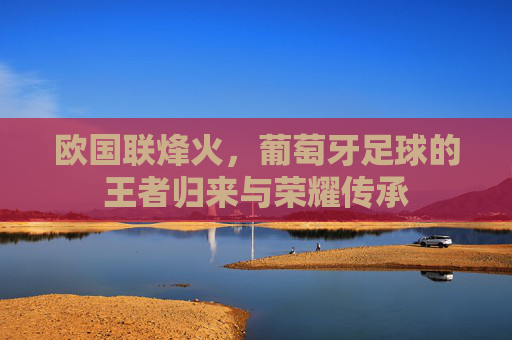 欧国联烽火，葡萄牙足球的王者归来与荣耀传承