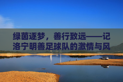 绿茵逐梦,善行致远——记洛宁明善足球队的激情与风采