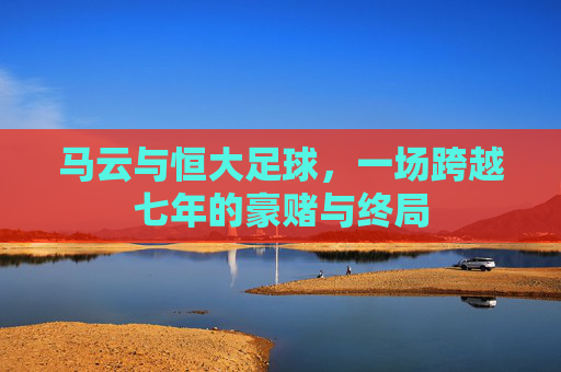 马云与恒大足球,一场跨越七年的豪赌与终局