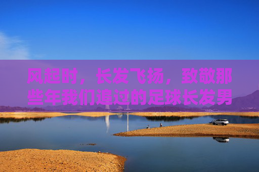 风起时,长发飞扬,致敬那些年我们追过的足球长发男神