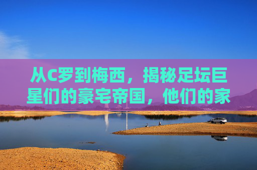 从C罗到梅西,揭秘足坛巨星们的豪宅帝国,他们的家到底有多大?
