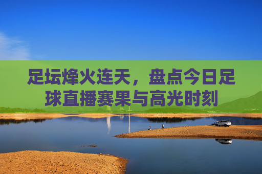 足坛烽火连天，盘点今日足球直播赛果与高光时刻