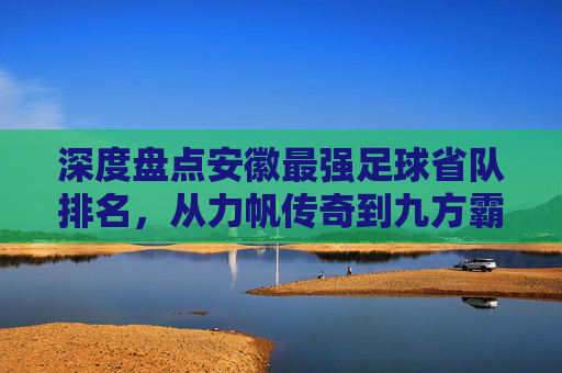 深度盘点安徽最强足球省队排名，从力帆传奇到九方霸主，谁才是皖军的真正王者？