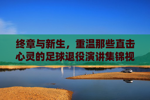 终章与新生，重温那些直击心灵的足球退役演讲集锦视频