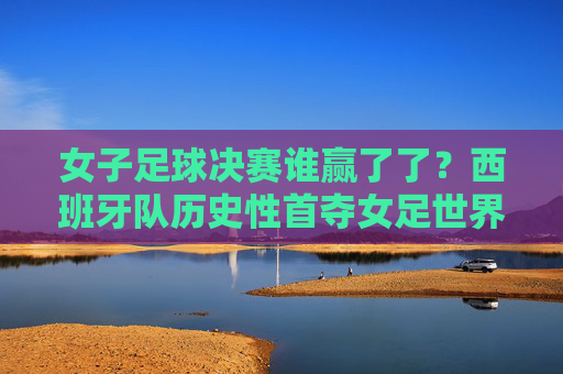 女子足球决赛谁赢了了?西班牙队历史性首夺女足世界杯冠军