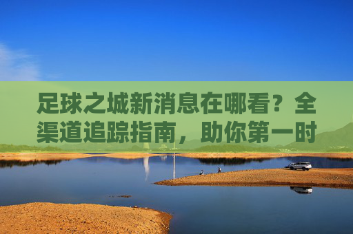 足球之城新消息在哪看?全渠道追踪指南,助你第一时间掌握动态