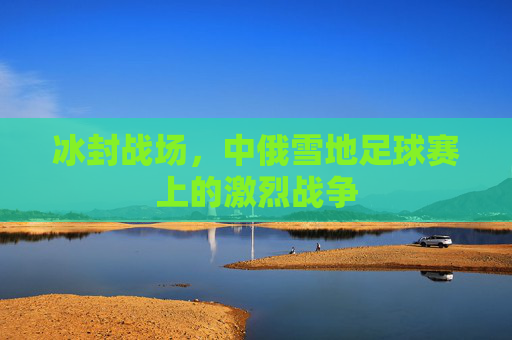冰封战场，中俄雪地足球赛上的激烈战争