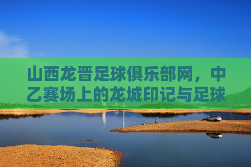 山西龙晋足球俱乐部网,中乙赛场上的龙城印记与足球情怀