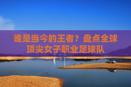 谁是当今的王者?盘点全球顶尖女子职业足球队