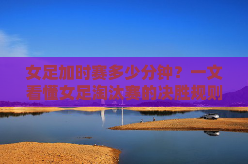 女足加时赛多少分钟?一文看懂女足淘汰赛的决胜规则