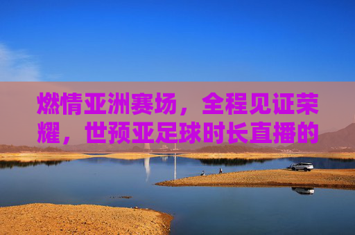 燃情亚洲赛场,全程见证荣耀,世预亚足球时长直播的极致体验