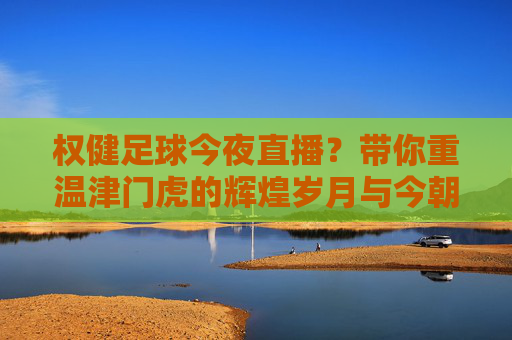 权健足球今夜直播?带你重温津门虎的辉煌岁月与今朝风采