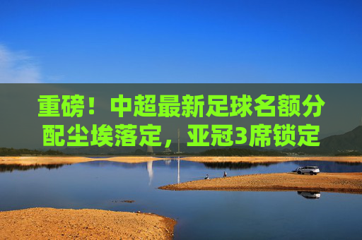 重磅!中超最新足球名额分配尘埃落定,亚冠3席锁定,联赛复苏的曙光?