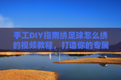 手工DIY指南绣足球怎么绣的视频教程,打造你的专属足球纪念品
