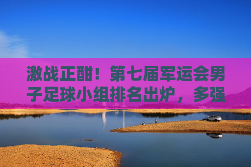 激战正酣！第七届军运会男子足球小组排名出炉，多强争霸格局初显