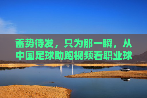 蓄势待发,只为那一瞬,从中国足球助跑视频看职业球员的拼搏与蜕变