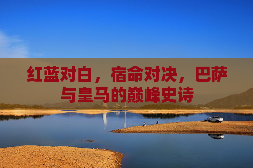 红蓝对白，宿命对决，巴萨与皇马的巅峰史诗