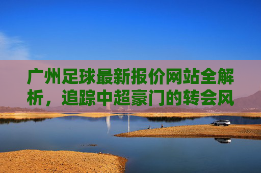 广州足球最新报价网站全解析,追踪中超豪门的转会风云