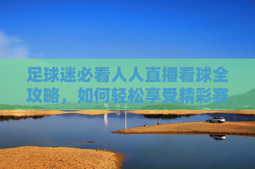 足球迷必看人人直播看球全攻略，如何轻松享受精彩赛事