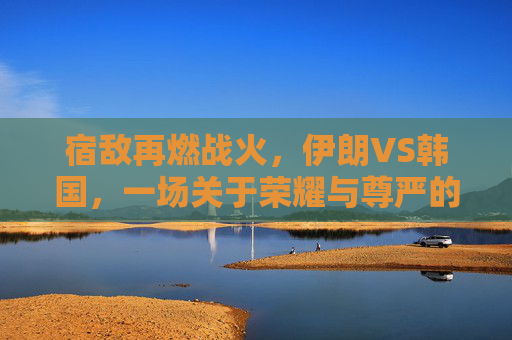 宿敌再燃战火，伊朗VS韩国，一场关于荣耀与尊严的亚洲德比直播之夜